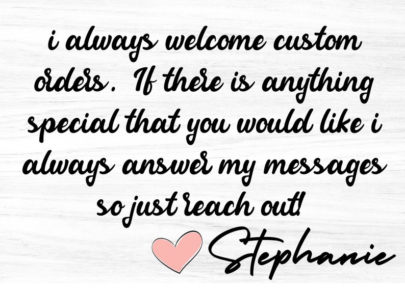 May include: A white wood sign with black text that reads "i always welcome custom orders. If there is anything special that you would like i always answer my messages so just reach out! Stephanie". A pink heart is below the text.