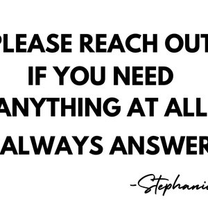 May include: Black and white text on a white background that reads "PLEASE REACH OUT IF YOU NEED ANYTHING AT ALL I ALWAYS ANSWER -Stephanie"