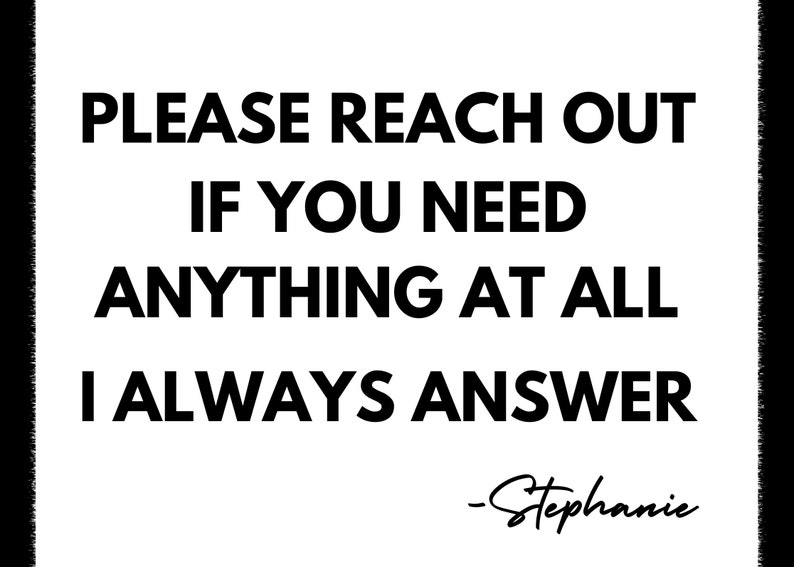 May include: Black and white text on a white background that reads "PLEASE REACH OUT IF YOU NEED ANYTHING AT ALL I ALWAYS ANSWER -Stephanie"