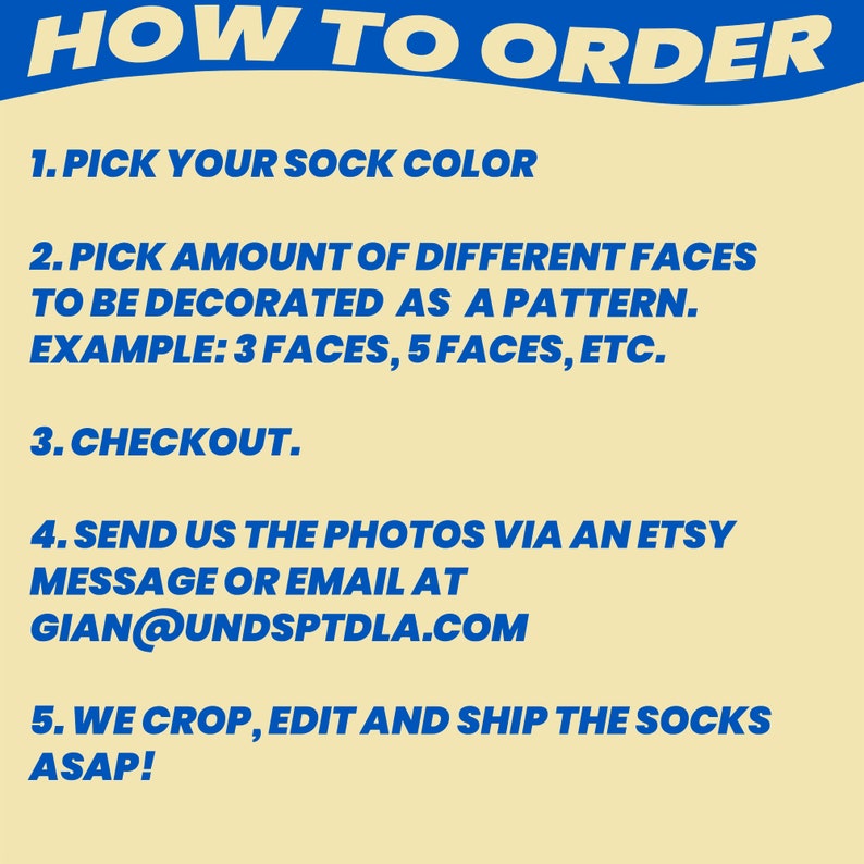 May include: A blue and white graphic with instructions on how to order custom socks. The text reads: "HOW TO ORDER 1. PICK YOUR SOCK COLOR 2. PICK AMOUNT OF DIFFERENT FACES TO BE DECORATED AS A PATTERN. EXAMPLE: 3 FACES, 5 FACES, ETC. 3. CHECKOUT. 4. SEND US THE PHOTOS VIA AN ETSY MESSAGE OR EMAIL AT GIAN@UNDSPTDLA.COM 5. WE CROP, EDIT AND SHIP THE SOCKS ASAP!"