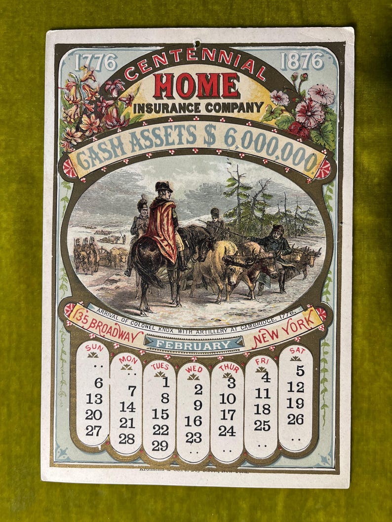 May include: A vintage calendar card for February 1876, advertising the Home Insurance Company. The card features a black and white illustration of the arrival of Colonel Knox with artillery at Cambridge, Massachusetts in 1776. The text on the card reads "1776 Centennial 1876 Home Insurance Company Cash Assets $6,000,000 135 Broadway New York."