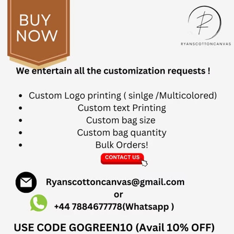 May include: A brown rectangle with the text "BUY NOW" in white. The text "We entertain all the customization requests!" is below the rectangle. A list of customization options is provided: Custom Logo printing (single/Multicolored), Custom text Printing, Custom bag size, Custom bag quantity, Bulk Orders! A red button with the text "CONTACT US" is below the list. The text "Ryanscottoncanvas@gmail.com or +44 7884677778 (Whatsapp)" is below the button. The text "USE CODE GOGREEN10 (Avail 10% OFF)" is at the bottom of the image.
