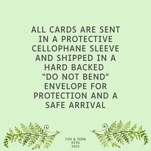 May include: A light green informational graphic featuring dark gray text that reads: ALL CARDS ARE SENT IN A PROTECTIVE CELLOPHANE SLEEVE AND SHIPPED IN A HARD BACKED DO NOT BEND ENVELOPE FOR PROTECTION AND A SAFE ARRIVAL. Below is FOX & FERN ESTD 2021.