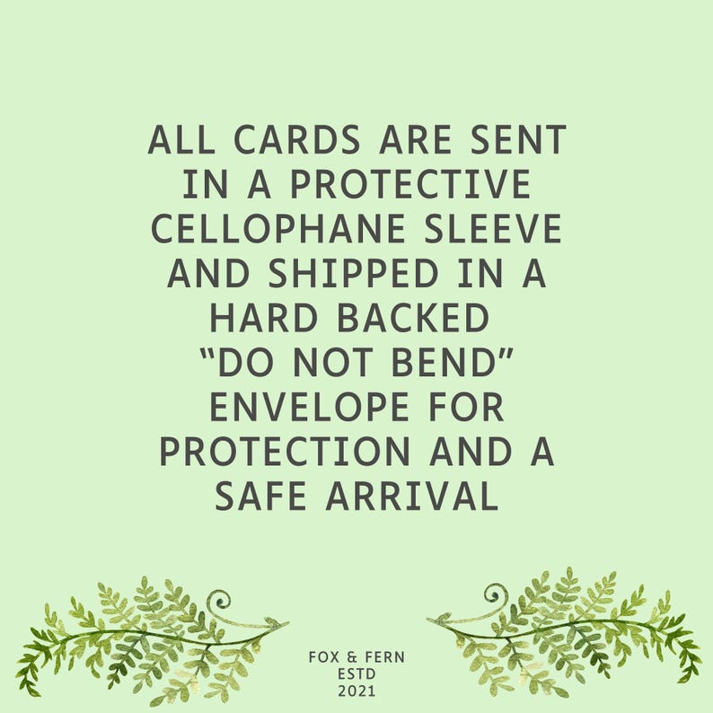 May include: A light green informational graphic featuring dark gray text that reads: ALL CARDS ARE SENT IN A PROTECTIVE CELLOPHANE SLEEVE AND SHIPPED IN A HARD BACKED DO NOT BEND ENVELOPE FOR PROTECTION AND A SAFE ARRIVAL. Below is FOX & FERN ESTD 2021.