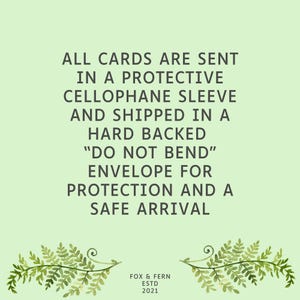 May include: A light green informational graphic featuring dark grey text that reads: ALL CARDS ARE SENT IN A PROTECTIVE CELLOPHANE SLEEVE AND SHIPPED IN A HARD BACKED DO NOT BEND ENVELOPE FOR PROTECTION AND A SAFE ARRIVAL. Below is FOX & FERN ESTD 2021.