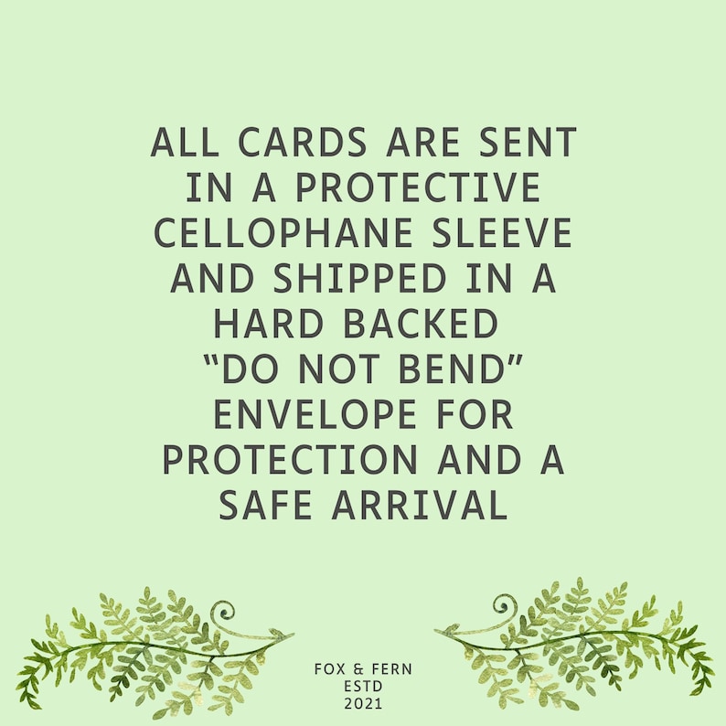 May include: A light green informational graphic featuring dark grey text that reads: ALL CARDS ARE SENT IN A PROTECTIVE CELLOPHANE SLEEVE AND SHIPPED IN A HARD BACKED DO NOT BEND ENVELOPE FOR PROTECTION AND A SAFE ARRIVAL. Below is FOX & FERN ESTD 2021.