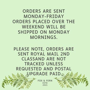 May include: A light green informational graphic featuring dark gray text that reads: ORDERS ARE SENT MONDAY-FRIDAY. ORDERS PLACED OVER THE WEEKEND WILL BE SHIPPED ON MONDAY MORNINGS. PLEASE NOTE, ORDERS ARE SENT ROYAL MAIL 2ND CLASS AND ARE NOT TRACKED UNLESS REQUESTED AND POSTAL UPGRADE PAID. FOX & FERN ESTD 2021. Two fern illustrations frame the bottom.