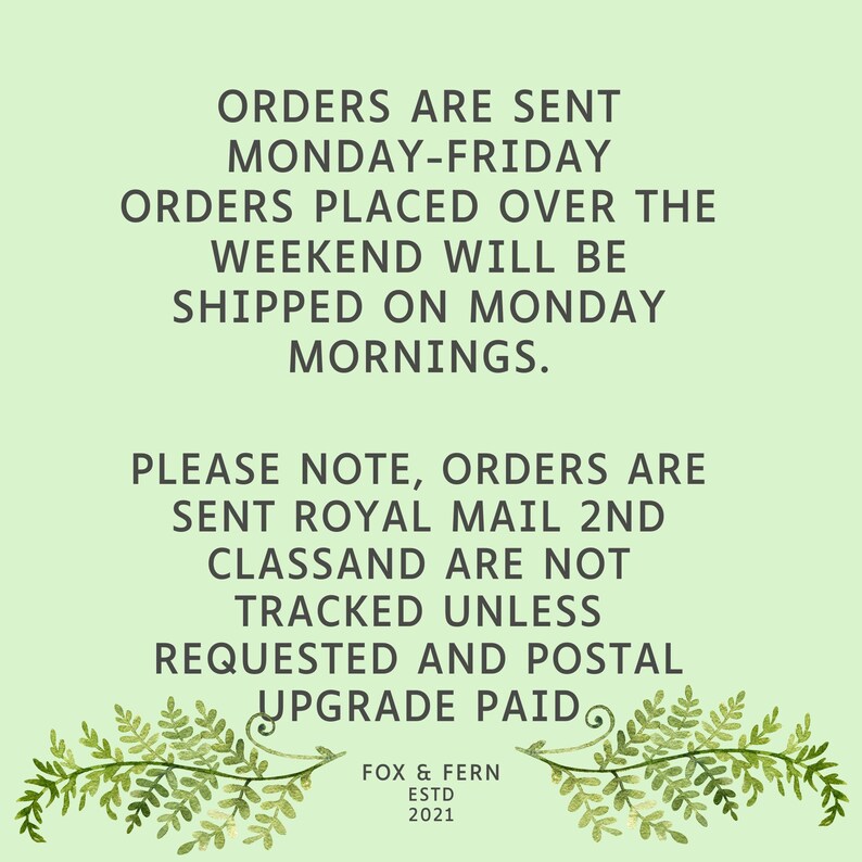 May include: A light green informational graphic featuring dark gray text that reads: ORDERS ARE SENT MONDAY-FRIDAY. ORDERS PLACED OVER THE WEEKEND WILL BE SHIPPED ON MONDAY MORNINGS. PLEASE NOTE, ORDERS ARE SENT ROYAL MAIL 2ND CLASS AND ARE NOT TRACKED UNLESS REQUESTED AND POSTAL UPGRADE PAID. FOX & FERN ESTD 2021. Two fern illustrations frame the bottom.