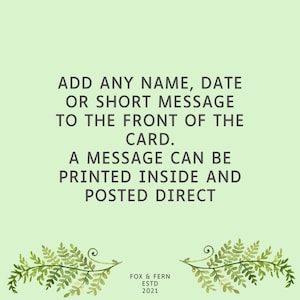 May include: A light green greeting card featuring dark grey text that reads: ADD ANY NAME, DATE OR SHORT MESSAGE TO THE FRONT OF THE CARD. A MESSAGE CAN BE PRINTED INSIDE AND POSTED DIRECT. At the bottom, it says FOX & FERN ESTD 2021 with fern illustrations.