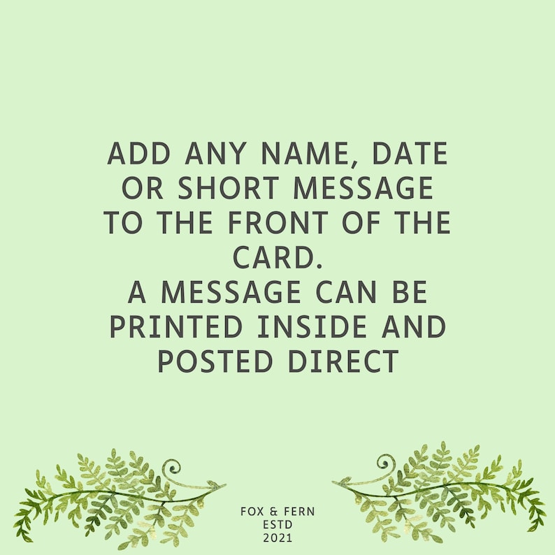 May include: A light green greeting card featuring dark grey text that reads: ADD ANY NAME, DATE OR SHORT MESSAGE TO THE FRONT OF THE CARD. A MESSAGE CAN BE PRINTED INSIDE AND POSTED DIRECT. At the bottom, it says FOX & FERN ESTD 2021 with fern illustrations.