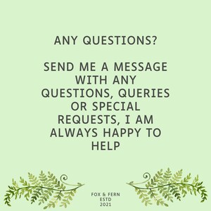 May include: A light green informational graphic featuring the dark green text: ANY QUESTIONS? SEND ME A MESSAGE WITH ANY QUESTIONS, QUERIES OR SPECIAL REQUESTS, I AM ALWAYS HAPPY TO HELP. At the bottom, it reads FOX & FERN ESTD 2021 with fern illustrations.