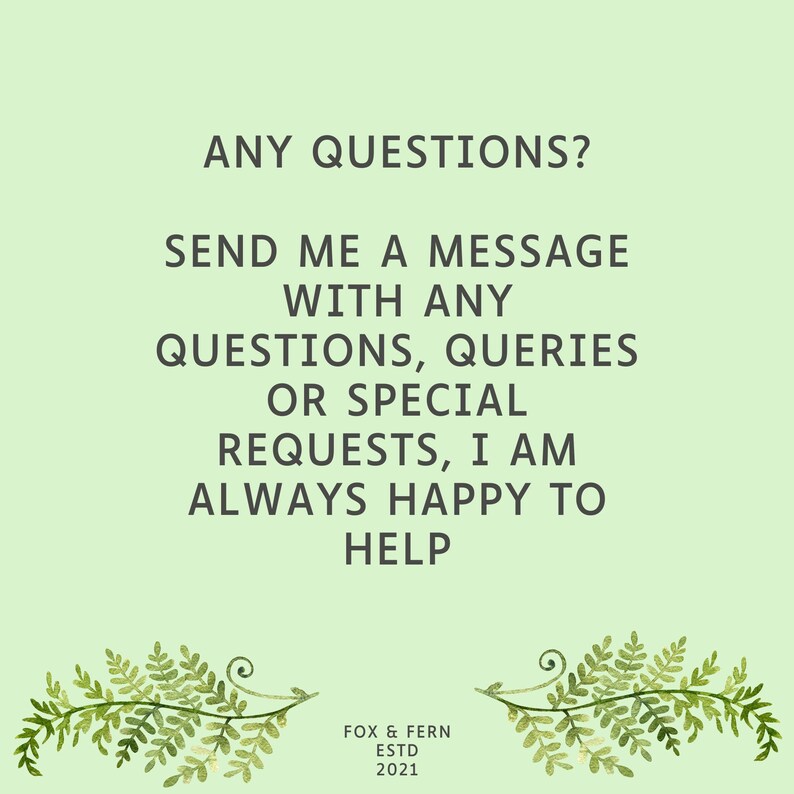 May include: A light green informational graphic featuring the dark green text: ANY QUESTIONS? SEND ME A MESSAGE WITH ANY QUESTIONS, QUERIES OR SPECIAL REQUESTS, I AM ALWAYS HAPPY TO HELP. At the bottom, it reads FOX & FERN ESTD 2021 with fern illustrations.