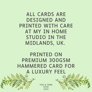 May include: A light green informational card featuring dark text that reads: ALL CARDS ARE DESIGNED AND PRINTED WITH CARE AT MY IN HOME STUDIO IN THE MIDLANDS, UK. PRINTED ON PREMIUM 300GSM HAMMERED CARD FOR A LUXURY FEEL. FOX & FERN ESTD 2021. Two fern sprigs.