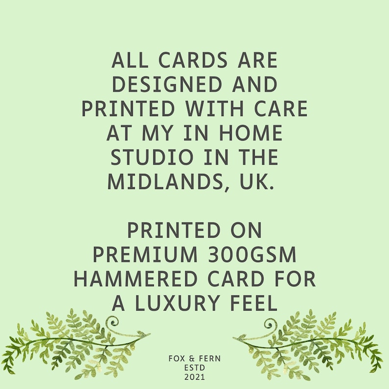 May include: A light green informational card featuring dark text that reads: ALL CARDS ARE DESIGNED AND PRINTED WITH CARE AT MY IN HOME STUDIO IN THE MIDLANDS, UK. PRINTED ON PREMIUM 300GSM HAMMERED CARD FOR A LUXURY FEEL. FOX & FERN ESTD 2021. Two fern sprigs.