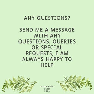 May include: A light green informational graphic featuring the dark green text: ANY QUESTIONS? SEND ME A MESSAGE WITH ANY QUESTIONS, QUERIES OR SPECIAL REQUESTS, I AM ALWAYS HAPPY TO HELP. At the bottom, it reads FOX & FERN ESTD 2021 with fern illustrations.
