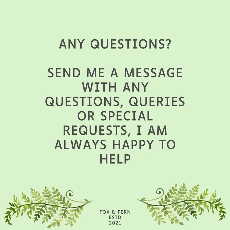 May include: A light green informational graphic featuring the dark green text: ANY QUESTIONS? SEND ME A MESSAGE WITH ANY QUESTIONS, QUERIES OR SPECIAL REQUESTS, I AM ALWAYS HAPPY TO HELP. At the bottom, it reads FOX & FERN ESTD 2021 with fern illustrations.