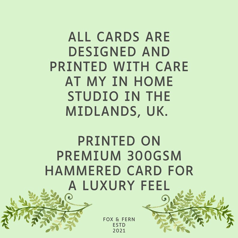 May include: A light green informational card featuring dark text that reads: ALL CARDS ARE DESIGNED AND PRINTED WITH CARE AT MY IN HOME STUDIO IN THE MIDLANDS, UK. PRINTED ON PREMIUM 300GSM HAMMERED CARD FOR A LUXURY FEEL. FOX & FERN ESTD 2021. Two fern sprigs.