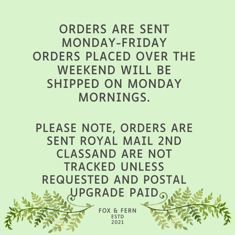 May include: A light green informational graphic featuring dark grey text that reads: ORDERS ARE SENT MONDAY-FRIDAY. ORDERS PLACED OVER THE WEEKEND WILL BE SHIPPED ON MONDAY MORNINGS. PLEASE NOTE, ORDERS ARE SENT ROYAL MAIL 2ND CLASS AND ARE NOT TRACKED UNLESS REQUESTED AND POSTAL UPGRADE PAID. FOX & FERN ESTD 2021. Two fern illustrations frame the bottom.