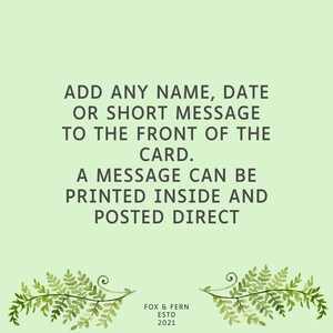 May include: A light green greeting card featuring dark gray text that reads: ADD ANY NAME, DATE OR SHORT MESSAGE TO THE FRONT OF THE CARD. A MESSAGE CAN BE PRINTED INSIDE AND POSTED DIRECT. At the bottom, it says FOX & FERN ESTD 2021 with fern illustrations.