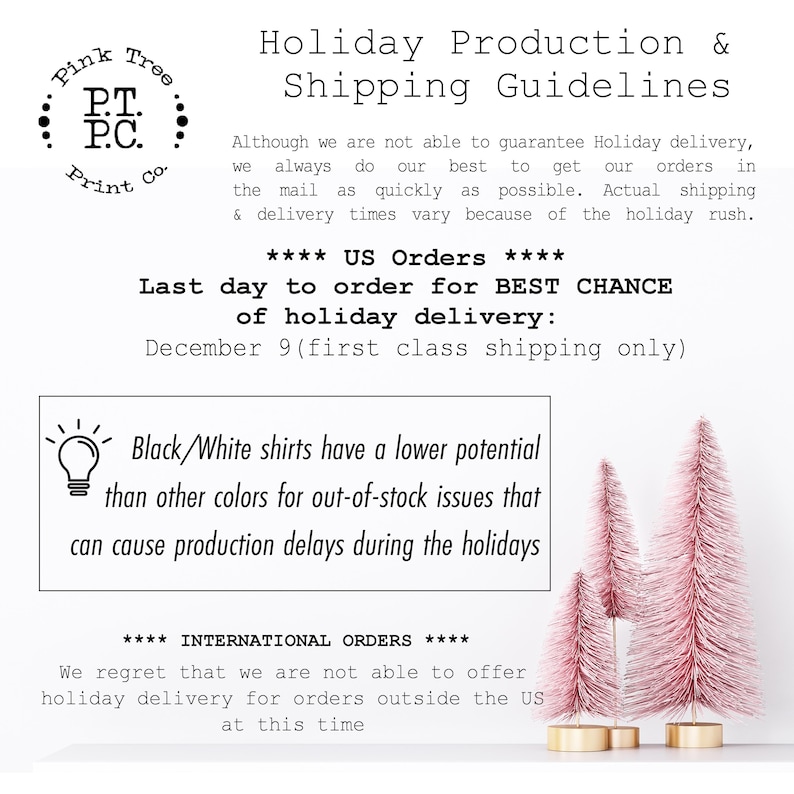 May include: Pink Tree Print Co. holiday production and shipping guidelines. The text states that the last day to order for best chance of holiday delivery is December 9th, first class shipping only. Black and white shirts have a lower potential for out-of-stock issues than other colors. International orders are not able to be shipped for holiday delivery.