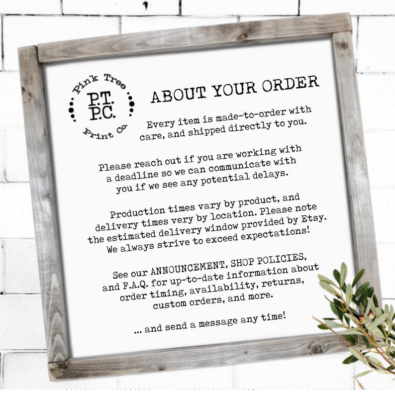 May include: A white sign with black text on a wooden frame. The sign reads "Pink Tree Print Co. ABOUT YOUR ORDER Every item is made-to-order with care, and shipped directly to you. Please reach out if you are working with a deadline so we can communicate with you if we see any potential delays. Production times vary by product, and delivery times very by location. Please note the estimated delivery window provided by Etsy. We always strive to exceed expectations! See our ANNOUNCEMENT, SHOP POLICIES, and F.A.Q. for up-to-date information about order timing, availability, returns, custom orders, and more. ... and send a message any time!"