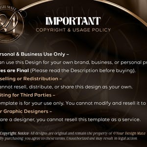 May include: A black and gold graphic with the text "IMPORTANT COPYRIGHT & USAGE POLICY" and a list of terms and conditions for using the design. The text reads: "Personal & Business Use Only - You can use this Design for your own brand, business, or personal project. All sales are Final (Please read the Description before buying). No Reselling or Redistribution - You cannot resell, distribute, or share this design as your own. No Editing for Third Parties - This template is for your use only. You cannot modify and resell it to clients. Not for Graphic Designers - If you are a designer, you cannot resell this template as a service. Copyright Notice: All designs are original and remain the property of Your Design Mate. By purchasing, you agree to these terms. Unauthorized use may result in legal action."
