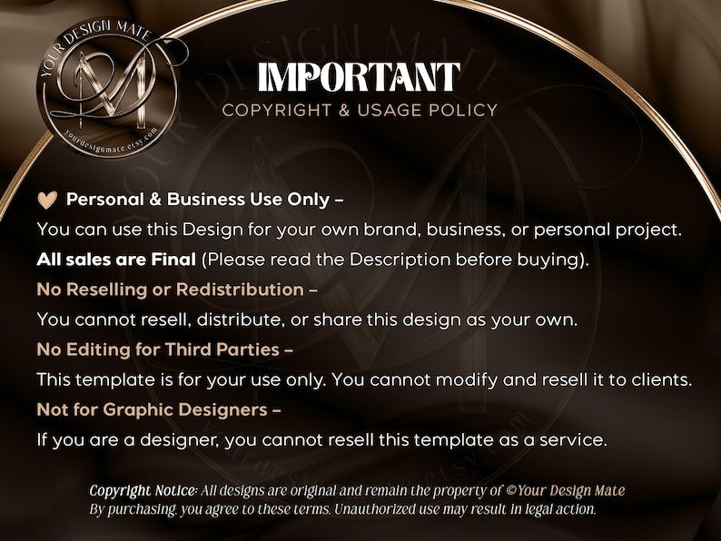 May include: A black and gold graphic with the text "IMPORTANT COPYRIGHT & USAGE POLICY" and a list of terms and conditions for using the design. The text reads: "Personal & Business Use Only - You can use this Design for your own brand, business, or personal project. All sales are Final (Please read the Description before buying). No Reselling or Redistribution - You cannot resell, distribute, or share this design as your own. No Editing for Third Parties - This template is for your use only. You cannot modify and resell it to clients. Not for Graphic Designers - If you are a designer, you cannot resell this template as a service. Copyright Notice: All designs are original and remain the property of Your Design Mate. By purchasing, you agree to these terms. Unauthorized use may result in legal action."