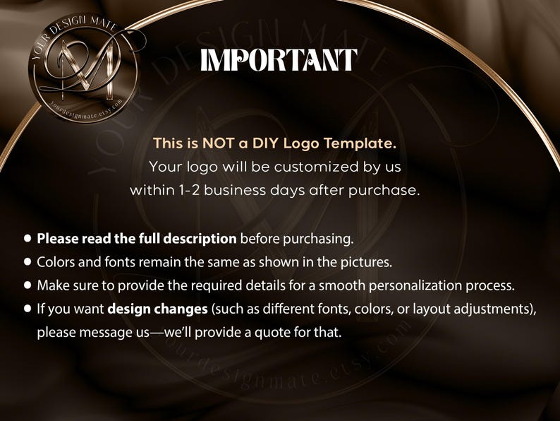 Pode incluir: Texto sobre um fundo castanho com acentos dourados que diz "IMPORTANTE" e explica que n&atilde;o se trata de um modelo de logotipo DIY. O texto tamb&eacute;m indica que o logotipo ser&aacute; personalizado num prazo de 1 a 2 dias &uacute;teis ap&oacute;s a compra. Uma lista de marcadores explica que as cores e as fontes permanecer&atilde;o as mesmas que as mostradas nas imagens, e que o comprador deve fornecer os detalhes necess&aacute;rios para um processo de personaliza&ccedil;&atilde;o suave. O texto tamb&eacute;m explica que podem ser feitas altera&ccedil;&otilde;es de design por uma taxa adicional.
