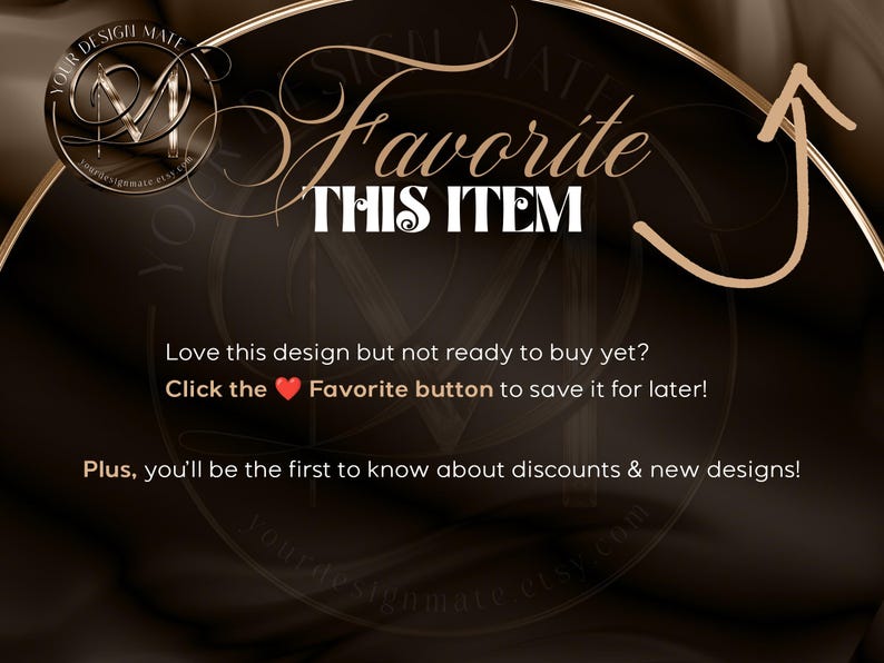 May include: A brown and gold graphic with the text "Favorite This Item" and an arrow pointing upwards. The text "Love this design but not ready to buy yet? Click the heart Favorite button to save it for later! Plus, you'll be the first to know about discounts & new designs!" is also included.