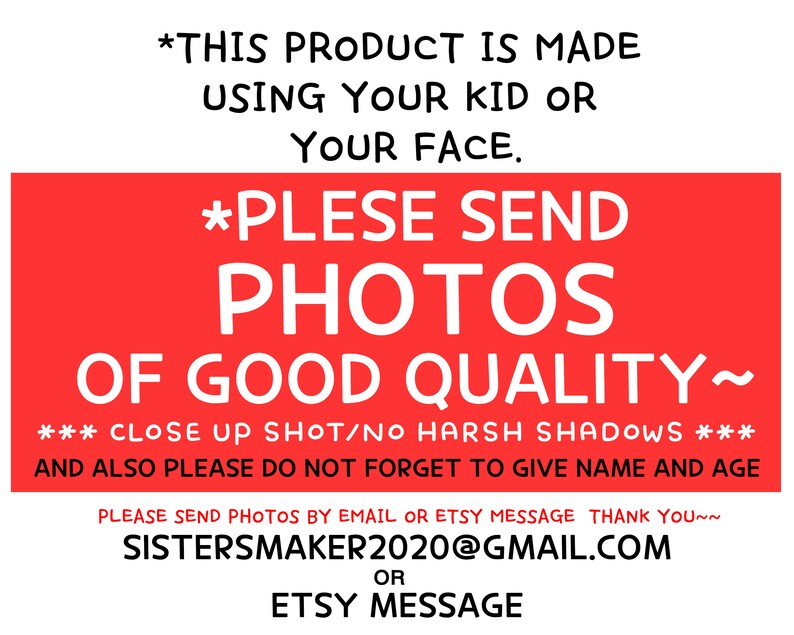 May include: Red and white text on a red background with instructions for sending photos for a custom product. The text reads: *THIS PRODUCT IS MADE USING YOUR KID OR YOUR FACE. *PLEASE SEND PHOTOS OF GOOD QUALITY~ ***CLOSE UP SHOT/NO HARSH SHADOWS*** AND ALSO PLEASE DO NOT FORGET TO GIVE NAME AND AGE PLEASE SEND PHOTOS BY EMAIL OR ETSY MESSAGE THANK YOU~~ SISTERSMAKER2020@GMAIL.COM OR ETSY MESSAGE