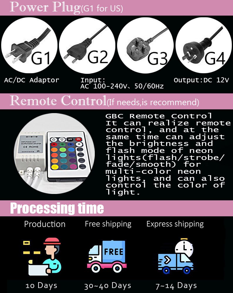 May include: A diagram showing different power plug types for US, UK, and EU. The diagram also shows a remote control with buttons for on, off, and color selection. The text on the diagram reads "Power Plug (G1 for US)", "Input: AC 100-240V, 50/60Hz", "Output: DC 12V", "Remote Control (If needs, is recommend)", "GBC Remote Control", "It can realize remote control, and at the same time can adjust the brightness and flash mode of neon lights (flash/strobe/fade/smooth) for multi-color neon lights and can also control the color of light.", "Processing time", "Production", "Free shipping", "Express shipping", "10 Days", "30-40 Days", "7-14 Days".