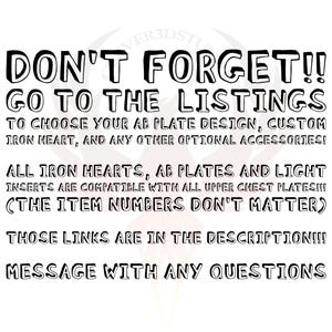 May include: Black and white text on a white background. The text reads: "DON'T FORGET!! GO TO THE LISTINGS TO CHOOSE YOUR AB PLATE DESIGN, CUSTOM IRON HEART, AND ANY OTHER OPTIONAL ACCESSORIES! ALL IRON HEARTS, AB PLATES AND LIGHT INSERTS ARE COMPATIBLE WITH ALL UPPER CHEST PLATES!!! (THE ITEM NUMBERS DON'T MATTER) THOSE LINKS ARE IN THE DESCRIPTION!!! MESSAGE WITH ANY QUESTIONS"