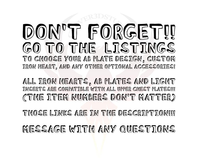 May include: Black and white text on a white background. The text reads: "DON'T FORGET!! GO TO THE LISTINGS TO CHOOSE YOUR AB PLATE DESIGN, CUSTOM IRON HEART, AND ANY OTHER OPTIONAL ACCESSORIES! ALL IRON HEARTS, AB PLATES AND LIGHT INSERTS ARE COMPATIBLE WITH ALL UPPER CHEST PLATES!!! (THE ITEM NUMBERS DON'T MATTER) THOSE LINKS ARE IN THE DESCRIPTION!!! MESSAGE WITH ANY QUESTIONS"
