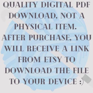 May include: Image with text: "THIS LISTING IS FOR A QUALITY DIGITAL PDF DOWNLOAD, NOT A PHYSICAL ITEM. AFTER PURCHASE, YOU WILL RECEIVE A LINK FROM ETSY TO DOWNLOAD THE FILE TO YOUR DEVICE :)". The text is in a dark grey font on a light blue background.