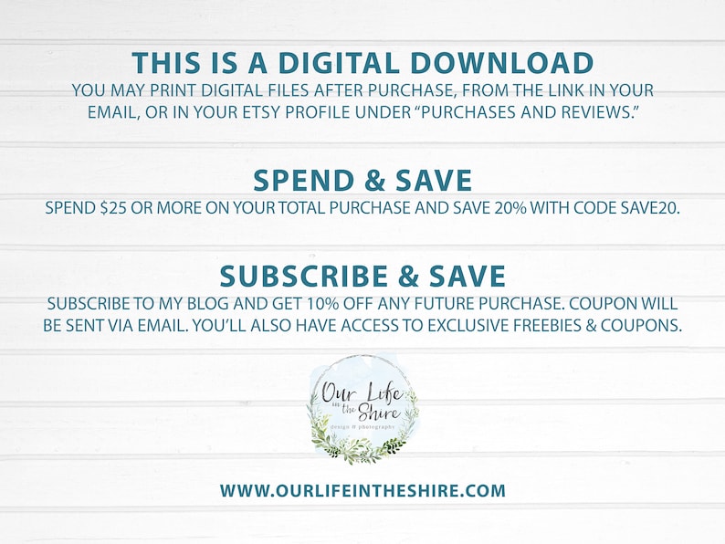 May include: Text on a white woodgrain background with blue text that reads "This is a digital download. You may print digital files after purchase, from the link in your email, or in your Etsy profile under "Purchases and Reviews."".  The text below reads "Spend & Save. Spend $25 or more on your total purchase and save 20% with code SAVE20.". The text below that reads "Subscribe & Save. Subscribe to my blog and get 10% off any future purchase. Coupon will be sent via email. You'll also have access to exclusive freebies & coupons.".  A logo with a wreath of greenery and the text "Our Life in the Shire" is below the text. The text below the logo reads "www.ourlifeintheshire.com".