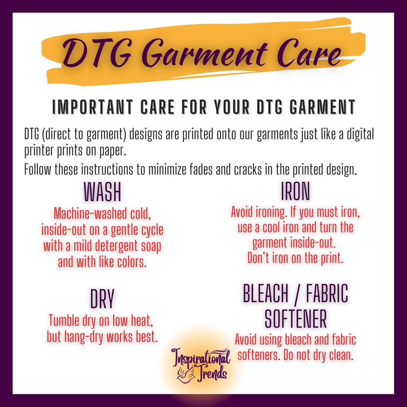 May include: A yellow and white graphic with the text "DTG Garment Care" and instructions for washing, ironing, drying, and bleaching a garment. The text "Important Care for Your DTG Garment" is at the top of the graphic. The text "DTG (direct to garment) designs are printed onto our garments just like a digital printer prints on paper." is below the title. The text "Follow these instructions to minimize fades and cracks in the printed design." is below the first paragraph. The graphic is divided into four sections: "Wash", "Iron", "Dry", and "Bleach/Fabric Softener". Each section has instructions for how to care for the garment. The graphic also includes the text "Inspirational Trends" in a circle at the bottom.
