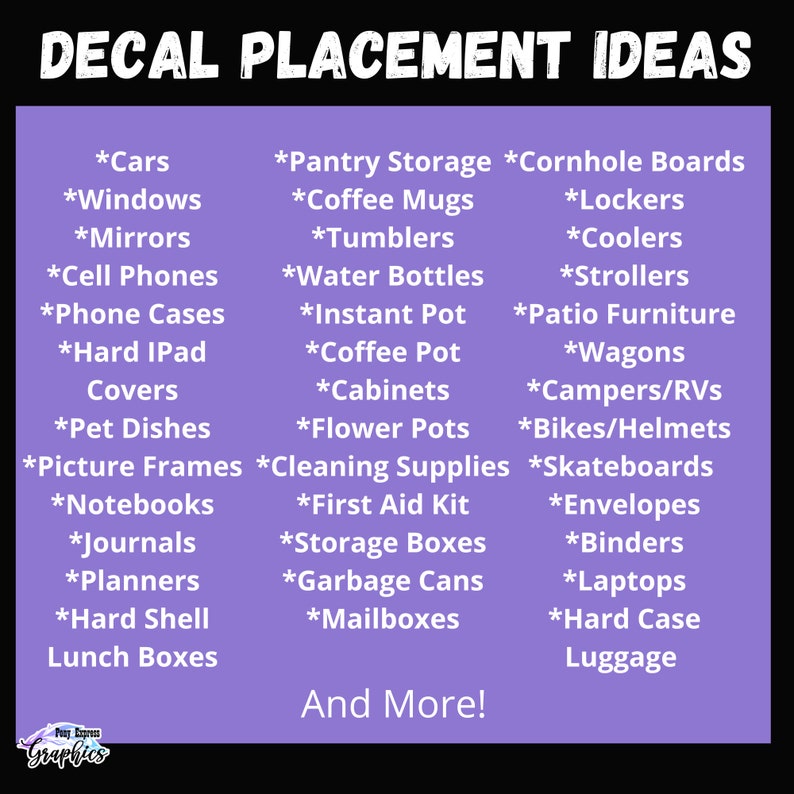 May include: Purple and white graphic with the text "Decal Placement Ideas" in white. The graphic lists various items to place decals on, such as cars, windows, mirrors, cell phones, phone cases, hard iPad covers, pet dishes, picture frames, notebooks, journals, planners, hard shell lunch boxes, pantry storage, coffee mugs, tumblers, water bottles, instant pot, coffee pot, cabinets, flower pots, cornhole boards, lockers, coolers, strollers, patio furniture, wagons, campers/RVs, bikes/helmets, skateboards, first aid kit, storage boxes, garbage cans, mailboxes, envelopes, binders, laptops, and hard case luggage. The graphic also includes the text "And More!"