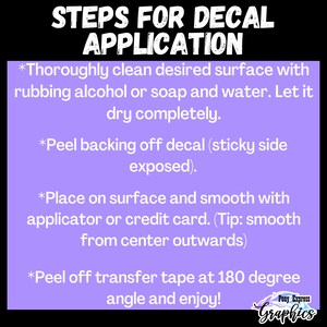 Pu&ograve; includere: Sfondo viola con testo bianco che delinea i passaggi per applicare una decalcomania. I passaggi sono: 1. Pulire accuratamente la superficie con alcool denaturato o sapone e acqua. 2. Staccare il retro della decalcomania (lato adesivo esposto). 3. Posizionare sulla superficie e lisciare con un applicatore o una carta di credito. 4. Staccare il nastro di trasferimento a 180 gradi e godere!