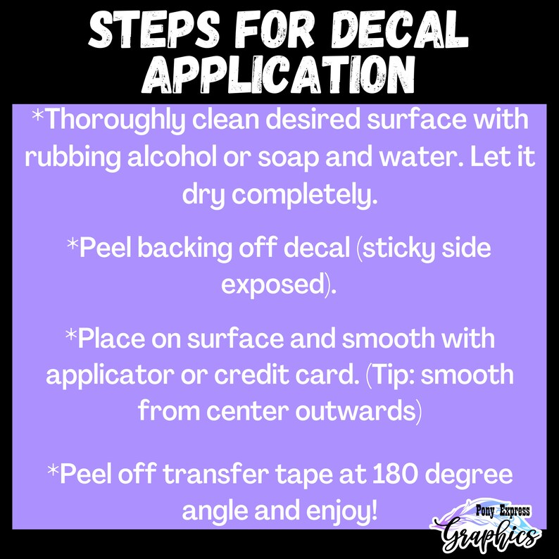 Pu&ograve; includere: Sfondo viola con testo bianco che delinea i passaggi per applicare una decalcomania. I passaggi sono: 1. Pulire accuratamente la superficie con alcool denaturato o sapone e acqua. 2. Staccare il retro della decalcomania (lato adesivo esposto). 3. Posizionare sulla superficie e lisciare con un applicatore o una carta di credito. 4. Staccare il nastro di trasferimento a 180 gradi e godere!