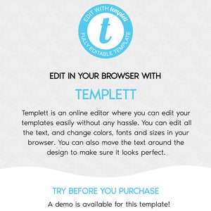 May include: A blue and white graphic with the text "EDIT WITH templet FULLY EDITABLE TEMPLATE" and the text "EDIT IN YOUR BROWSER WITH TEMPLETT" and the text "Templett is an online editor where you can edit your templates easily without any hassle. You can edit all the text, and change colors, fonts and sizes in your browser. You can also move the text around the design to make sure it looks perfect." and the text "TRY BEFORE YOU PURCHASE A demo is available for this template! See the demo link in the item details."