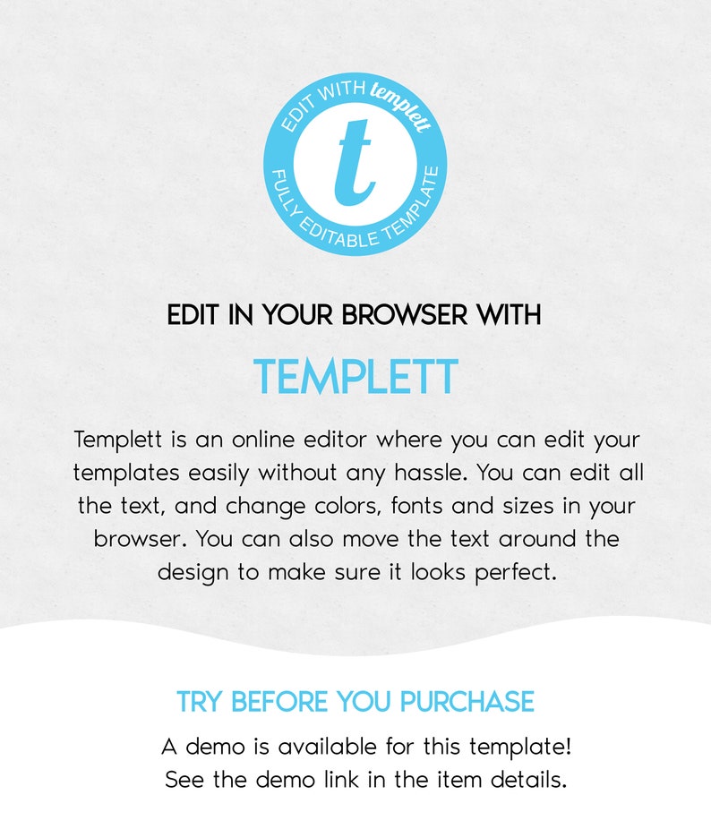 May include: A blue and white graphic with the text "EDIT WITH templet FULLY EDITABLE TEMPLATE" and the text "EDIT IN YOUR BROWSER WITH TEMPLETT" and the text "Templett is an online editor where you can edit your templates easily without any hassle. You can edit all the text, and change colors, fonts and sizes in your browser. You can also move the text around the design to make sure it looks perfect." and the text "TRY BEFORE YOU PURCHASE A demo is available for this template! See the demo link in the item details."