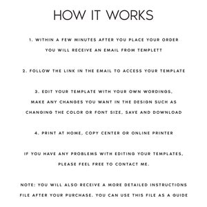 May include: A black and white text-based image with instructions on how to use a digital template. The text reads: "HOW IT WORKS 1. WITHIN A FEW MINUTES AFTER YOU PLACE YOUR ORDER YOU WILL RECEIVE AN EMAIL FROM TEMPLETT 2. FOLLOW THE LINK IN THE EMAIL TO ACCESS YOUR TEMPLATE 3. EDIT YOUR TEMPLATE WITH YOUR OWN WORDINGS, MAKE ANY CHANGES YOU WANT IN THE DESIGN SUCH AS CHANGING THE COLOR OR FONT SIZE, SAVE AND DOWNLOAD 4. PRINT AT HOME, COPY CENTER OR ONLINE PRINTER IF YOU HAVE ANY PROBLEMS WITH EDITING YOUR TEMPLATES, PLEASE FEEL FREE TO CONTACT ME. NOTE: YOU WILL ALSO RECEIVE A MORE DETAILED INSTRUCTIONS FILE AFTER YOUR PURCHASE. YOU CAN USE THIS FILE AS A GUIDE"