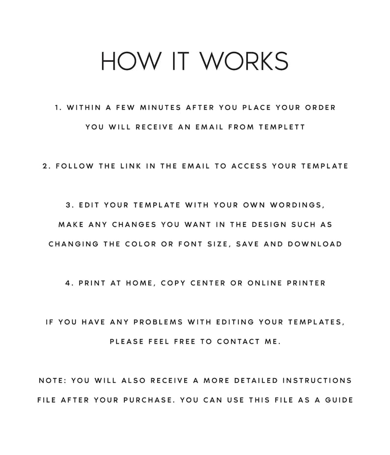 May include: A black and white text-based image with instructions on how to use a digital template. The text reads: "HOW IT WORKS 1. WITHIN A FEW MINUTES AFTER YOU PLACE YOUR ORDER YOU WILL RECEIVE AN EMAIL FROM TEMPLETT 2. FOLLOW THE LINK IN THE EMAIL TO ACCESS YOUR TEMPLATE 3. EDIT YOUR TEMPLATE WITH YOUR OWN WORDINGS, MAKE ANY CHANGES YOU WANT IN THE DESIGN SUCH AS CHANGING THE COLOR OR FONT SIZE, SAVE AND DOWNLOAD 4. PRINT AT HOME, COPY CENTER OR ONLINE PRINTER IF YOU HAVE ANY PROBLEMS WITH EDITING YOUR TEMPLATES, PLEASE FEEL FREE TO CONTACT ME. NOTE: YOU WILL ALSO RECEIVE A MORE DETAILED INSTRUCTIONS FILE AFTER YOUR PURCHASE. YOU CAN USE THIS FILE AS A GUIDE"