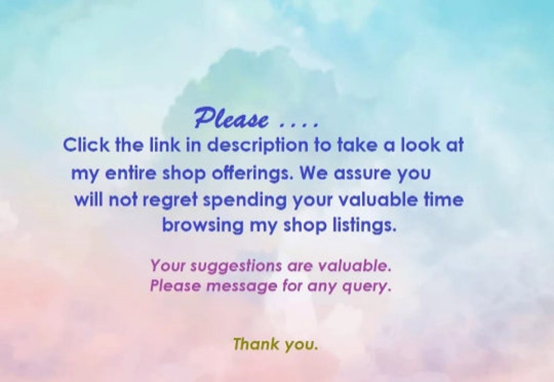 May include: Text on a colorful background that reads: "Please... Click the link in description to take a look at my entire shop offerings. We assure you will not regret spending your valuable time browsing my shop listings. Your suggestions are valuable. Please message for any query. Thank you."