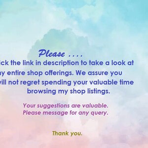 May include: Text on a colorful background that reads: "Please.... Click the link in description to take a look at my entire shop offerings. We assure you will not regret spending your valuable time browsing my shop listings. Your suggestions are valuable. Please message for any query. Thank you."