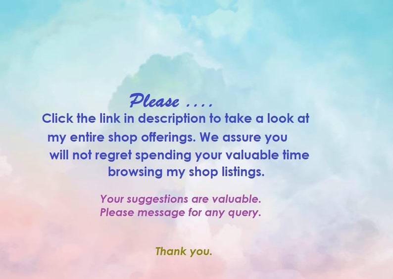 May include: Text on a colorful background that reads: "Please.... Click the link in description to take a look at my entire shop offerings. We assure you will not regret spending your valuable time browsing my shop listings. Your suggestions are valuable. Please message for any query. Thank you."