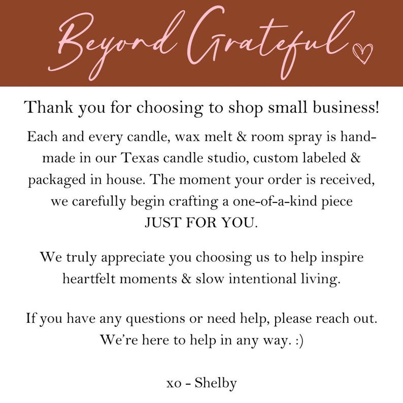 Puede incluir: Una imagen de texto con un fondo marr&oacute;n y texto rosa que dice "Beyond Grateful". El texto debajo dice "&iexcl;Gracias por elegir comprar en una peque&ntilde;a empresa! Cada vela, cera derretida y spray de ambiente est&aacute; hecho a mano en nuestro estudio de velas de Texas, etiquetado personalizado y empaquetado en casa. En el momento en que se recibe tu pedido, comenzamos cuidadosamente a elaborar una pieza &uacute;nica SOLO PARA TI. Realmente apreciamos que nos hayas elegido para ayudarte a inspirar momentos sinceros y una vida lenta e intencional. Si tienes alguna pregunta o necesitas ayuda, por favor, ponte en contacto con nosotros. Estamos aqu&iacute; para ayudarte de cualquier manera. :) xo - Shelby"