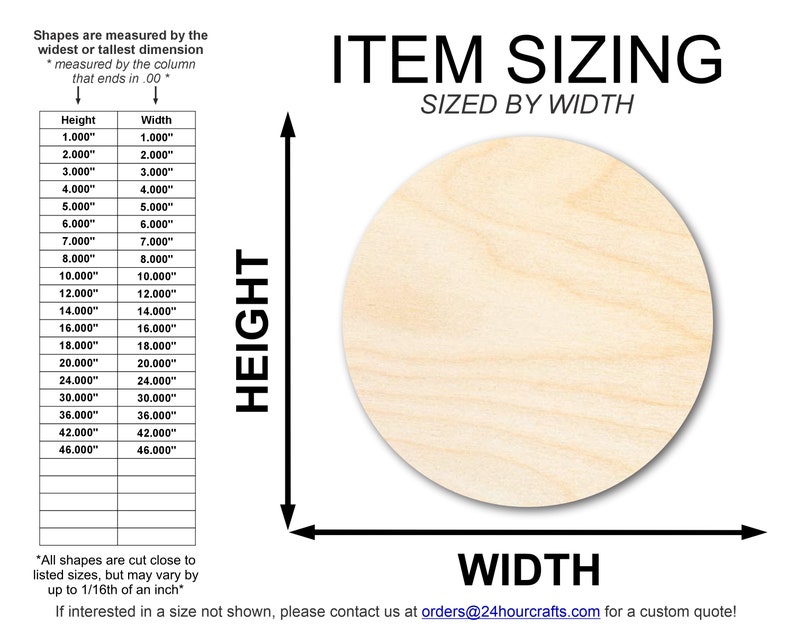 May include: A chart showing the sizing of wooden shapes, measured by the widest or tallest dimension. The chart lists the height and width in inches, ranging from 1 to 46 inches. The text "ITEM SIZING SIZED BY WIDTH" is at the top of the chart. The text "*All shapes are cut close to listed sizes, but may vary by up to 1/16th of an inch*" is at the bottom of the chart. The text "If interested in a size not shown, please contact us at orders@24hourcrafts.com for a custom quote!" is at the bottom of the chart.