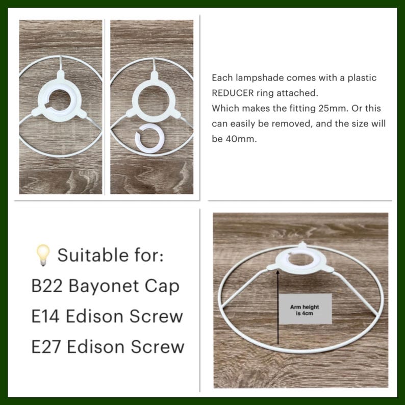 May include: A white metal lampshade frame featuring a removable plastic reducer ring. The fitting is 25mm with the ring and 40mm without. The arm height is 4cm. It is compatible with B22 Bayonet Cap, E14 Edison Screw, and E27 Edison Screw light bulb bases.