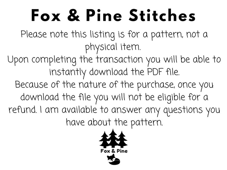 May include: Black and white text on a white background. The text reads "Fox & Pine Stitches".  The text continues, "Please note this listing is for a pattern, not a physical item. Upon completing the transaction you will be able to instantly download the PDF file. Because of the nature of the purchase, once you download the file you will not be eligible for a refund. I am available to answer any questions you have about the pattern."